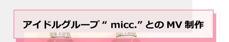 アイドルグループ“ micc.”とのMV制作