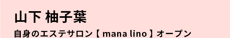 山下 柚子葉自身のエステサロン【mana lino】オープン